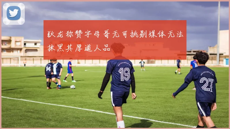 狄龙称赞字母哥无可挑剔媒体无法抹黑其厚道人品